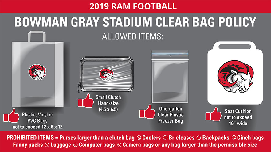 2019 Winston-Salem State University Clear Bag Policy - Allowed items: Plastic, Vinyl, or PVC bags not to exceed 12x6x12 inches, Small Clutch (hand-size) bags no larger than 4.5x6.5 inches, One-gallon clear plastic freezer bag, seat cushion not to exceed 16 inches wide. Prohibited items: Purses larger than a clutch bag, coolers, briefcases, backpacks, cinch bags, fanny packs, luggage, computer bags, camera bags, or any bag larger than the permissible size.