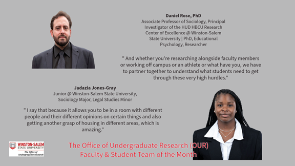 Promotional graphic for Winston-Salem State University Office of Undergraduate Research Faculty & Student Team of the Month. Top left: Portrait of a man with a beard wearing a dark suit, black shirt, and tie. Top center text reads: “Daniel Rose, PhD Associate Professor of Sociology, Principal Investigator of the HUD HBCU Research Center of Excellence @ Winston-Salem State University | PhD, Educational Psychology, Researcher” Center right quote reads: " And whether you're researching alongside faculty members or working off campus or an athlete or what have you, we have to partner together to understand what students need to get through these very high hurdles." Bottom right: Portrait of a woman wearing a black blazer and white collared shirt. Center text beneath the left portrait reads: “Jadazia Jones-Gray Junior @ Winston-Salem State University, Sociology Major, Legal Studies Minor” Bottom left quote reads: " I say that because it allows you to be in a room with different people and their different opinions on certain things and also getting another grasp of housing in different areas, which is amazing." Bottom left includes Winston-Salem State University Office of Undergraduate Research logo. Bottom center text in red reads: “The Office of Undergraduate Research (OUR) Faculty & Student Team of the Month”