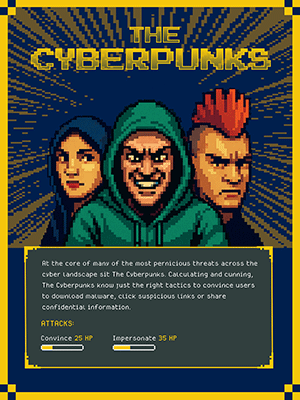 THE CYBERPUNKS  At the core of many of the most pernicious threats across the cyber landscape sit The Cyberpunks. Calculating and cunning, The Cyberpunks know just the right tactics to convince users to download malware, click suspicious links or share confidential information.  ATTACKS: Convince 25 HP Impersonate 35 HP