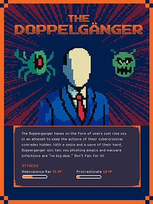 THE DOPPELGÄNGER  The Doppelganger takes on the form of users just like you in an attempt to keep the actions of their cybercriminal comrades hidden. With a smile and a wave of their hand, Doppelganger will tell you phishing emails and malware infections are “no big deal.” Don’t fall for it!  ATTACKS: Ambivalence Ray 35 HP Procrastinate 10 HP