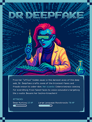 DR DEEPFAKE  From her “office” hidden away in the darkest alley of the deep web, Dr. Deepfake crafts some of the trickiest fakes and frauds known to cyber-dom. Her clients: Cybercriminals looking for everything from faked faces to voice simulators targeting the c-suite. Beware her techno-treachery!  ATTACKS: Deep Hurting 15 HP Large Language Monstrosity 70 HP