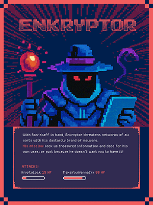 ENKRYPTOR  With Ran-staff in hand, Enkryptor threatens networks of all sorts with his dastardly brand of malware. His mission: lock up treasured information and data for his own uses, or just because he doesn’t want you to have it!  ATTACKS: Krypto Lock 15 HP, Make You Wanna Cry 80 HP