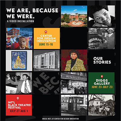 Image flyer featuring several local african american history art and photos laid out in a square matrix on a black background.  Text in some of the squares have text that says "We Are, Because We Were. A video installation." "Center for Design Innovation, June 15 - 16." "Our Stories." "Diggs Gallery, June 23 - July 23." "International Black Theatre Festival, July 27 - August 1." "UNCSA METL at Center for Design Innovation".