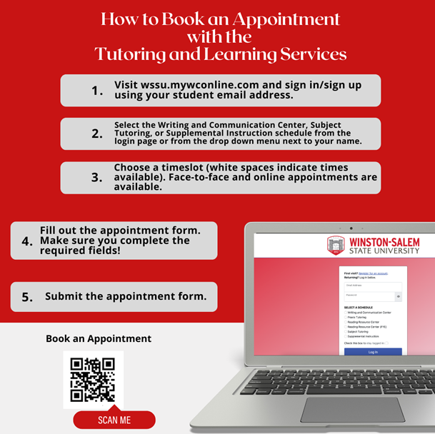 How to Book an Appointment with the Tutoring and Learning Services. 1. Visit wssu.mywconline.com and signin/sign up using your student email address. 2. Select the Writing and Communication Center, Subject Tutoring, or Supplemental Instruction schedule from the login page or from the drop down menu next to your name. 3. Choose a timeslot (white spaces indicate times available). Face-to-face and online appointments are available. 4. Fill out the appointment form. Make sure you complete the required fields! 5. Submit the appointment form. Book an appointment: wssu.mywconline.com