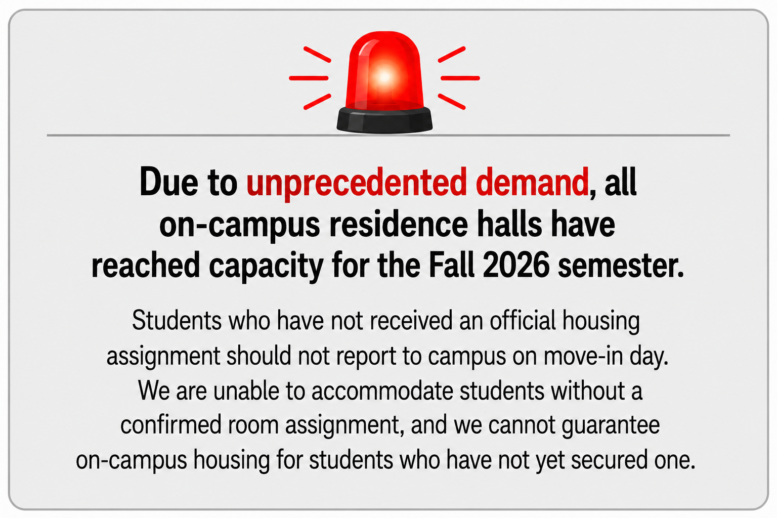Due to unprecedented demand, all on-campus residence halls have reached capacity for the Fall 2026 semester. Students who have not received an official housing assignment should not report to campus on move-in day. We are unable to accommodate students without a confirmed room assignment, and we cannot guarantee on-campus housing for students who have not yet secured one.