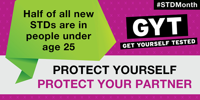 STD Month. Get yourself tested. Half of all new STDs are in people under age 25. Protect yourself. Protect your partner.