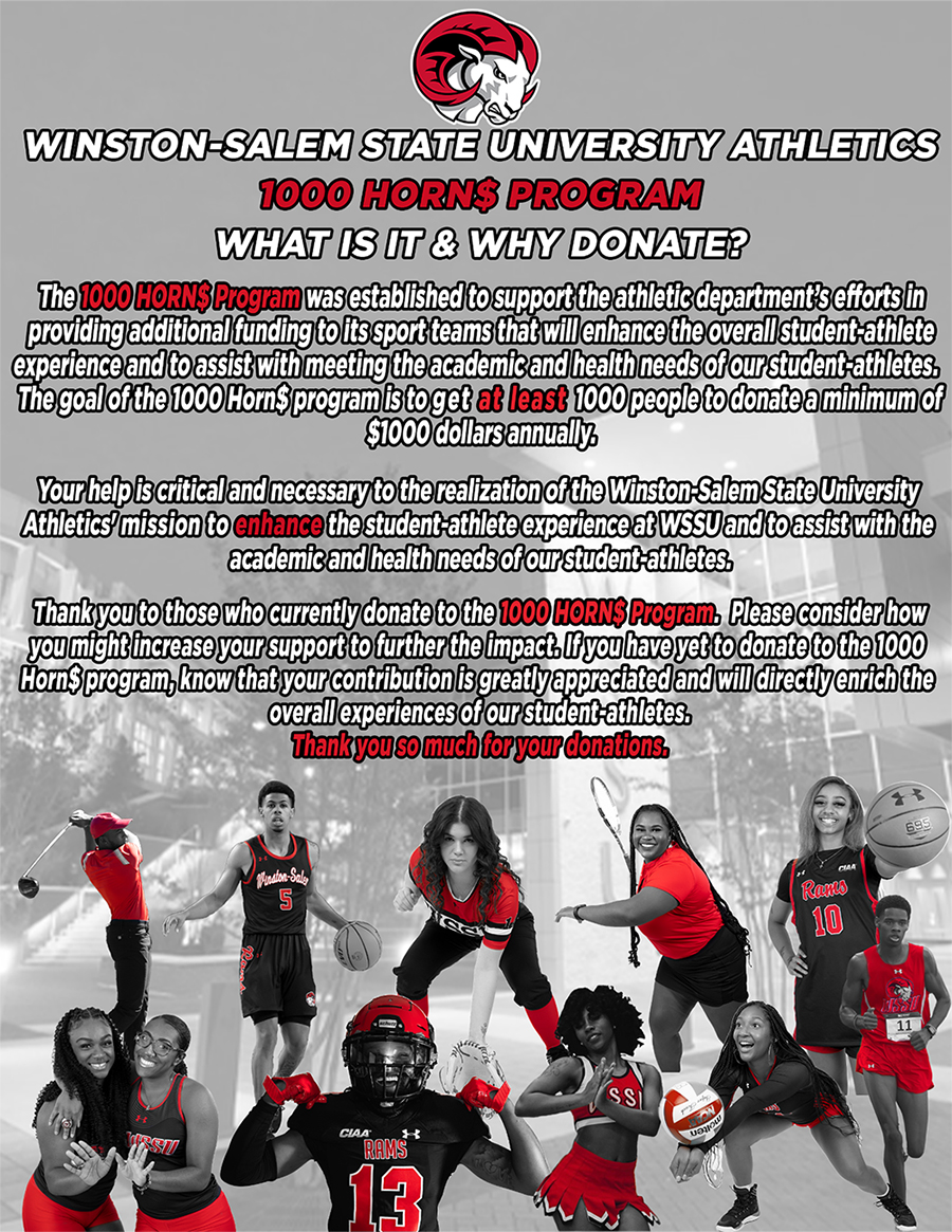 Winston-Salem State University Athletics 1000 Horns Program. What is it and why donate? The 1000 Horns program was established to support the athletic department's efforts in providing additional funding to its sports teams that will enhance the overall student-athlete experience and to assist with meeting the academic and health needs of our student-athletes. The goal of the 1000 Horns program is to get at least 1000 people to donate a minimum of $1000 annually. Your help is critical and necessary to the realization of the Winston-Salem State University Athletics' mission to enhance the student-athlete experience at WSSU and to assist with the academic and health needs of our student-athletes. The you to those who currently donate to the 1000 Horns Program. Please consider how you might increase you support to further the impact. If you have yet to donate to the 1000 Horns program, know that your contribution is greatly appreciated and will directly enrich the overall experiences of our student-athletes. Thank you so much for your donations.